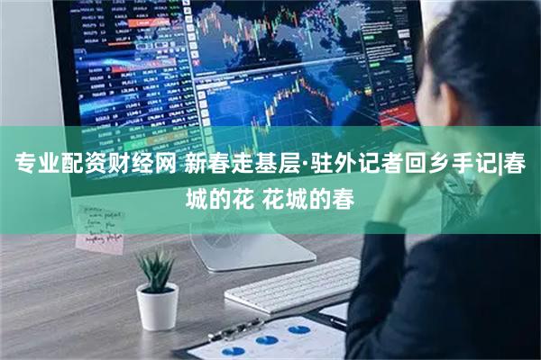 专业配资财经网 新春走基层·驻外记者回乡手记|春城的花 花城的春