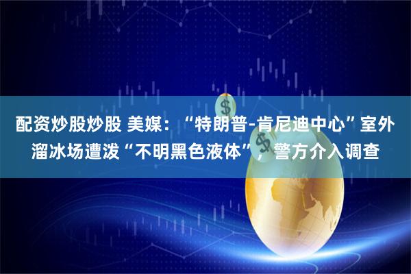 配资炒股炒股 美媒：“特朗普-肯尼迪中心”室外溜冰场遭泼“不明黑色液体”，警方介入调查