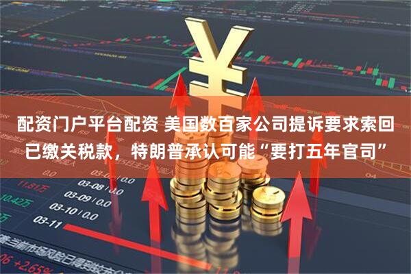 配资门户平台配资 美国数百家公司提诉要求索回已缴关税款，特朗普承认可能“要打五年官司”
