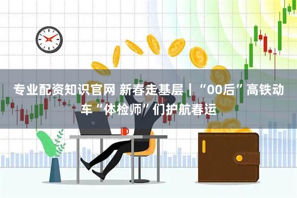 专业配资知识官网 新春走基层｜“00后”高铁动车“体检师”们护航春运