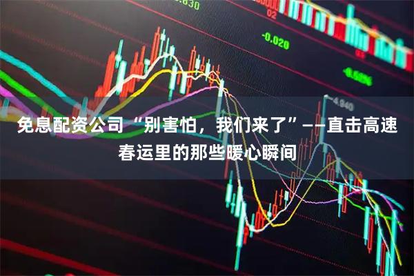 免息配资公司 “别害怕，我们来了”——直击高速春运里的那些暖心瞬间