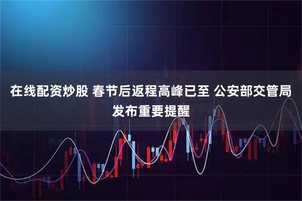 在线配资炒股 春节后返程高峰已至 公安部交管局发布重要提醒