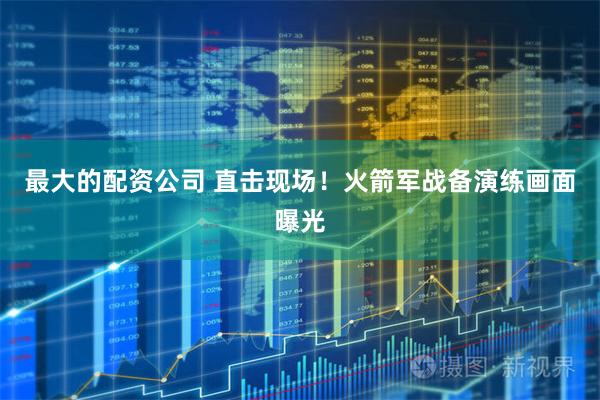 最大的配资公司 直击现场！火箭军战备演练画面曝光
