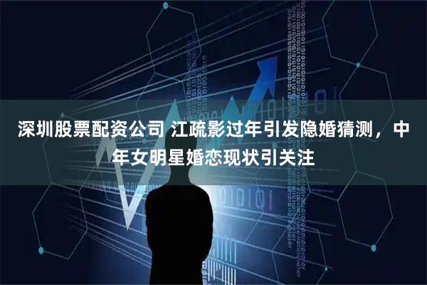 深圳股票配资公司 江疏影过年引发隐婚猜测，中年女明星婚恋现状引关注