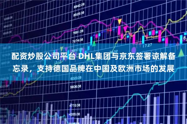 配资炒股公司平台 DHL集团与京东签署谅解备忘录，支持德国品牌在中国及欧洲市场的发展