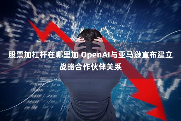 股票加杠杆在哪里加 OpenAI与亚马逊宣布建立战略合作伙伴关系