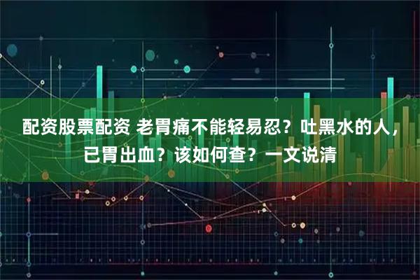 配资股票配资 老胃痛不能轻易忍？吐黑水的人，已胃出血？该如何查？一文说清