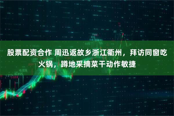 股票配资合作 周迅返故乡浙江衢州，拜访同窗吃火锅，蹲地采摘菜干动作敏捷