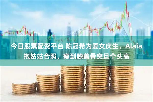 今日股票配资平台 陈冠希为爱女庆生，Alaia抱姑姑合照，瘦到膝盖骨突且个头高