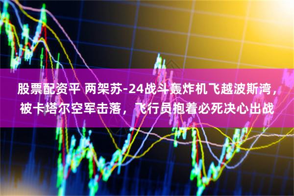 股票配资平 两架苏-24战斗轰炸机飞越波斯湾，被卡塔尔空军击落，飞行员抱着必死决心出战