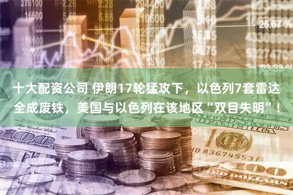 十大配资公司 伊朗17轮猛攻下，以色列7套雷达全成废铁，美国与以色列在该地区“双目失明”！