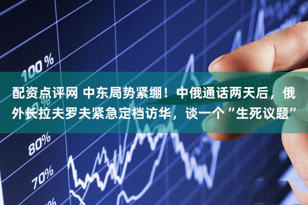 配资点评网 中东局势紧绷！中俄通话两天后，俄外长拉夫罗夫紧急定档访华，谈一个“生死议题”