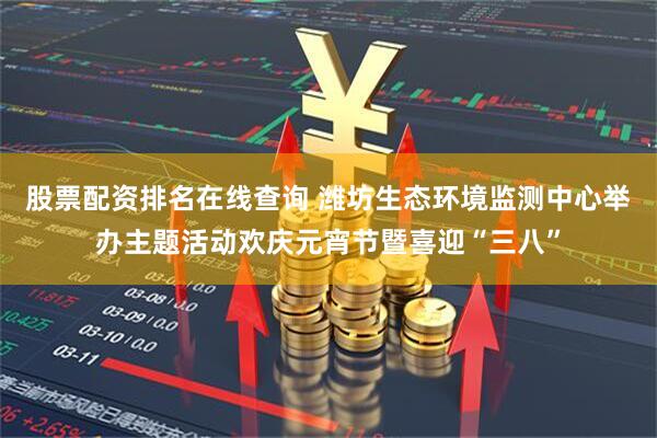 股票配资排名在线查询 潍坊生态环境监测中心举办主题活动欢庆元宵节暨喜迎“三八”