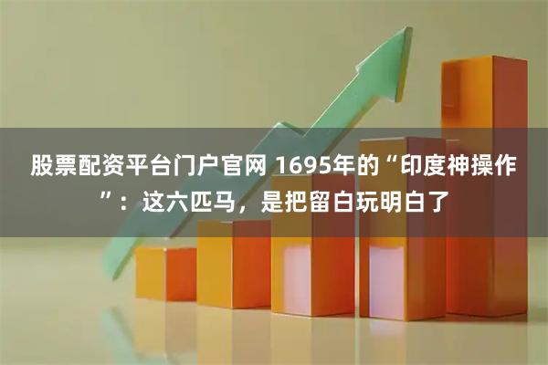 股票配资平台门户官网 1695年的“印度神操作”：这六匹马，是把留白玩明白了