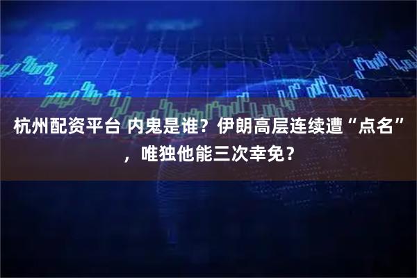 杭州配资平台 内鬼是谁？伊朗高层连续遭“点名”，唯独他能三次幸免？