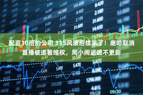配资10倍的公司 315风波后续来了！鹿哈取消直播被追着维权，周小闹迟迟不更新