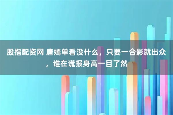 股指配资网 唐嫣单看没什么，只要一合影就出众，谁在谎报身高一目了然