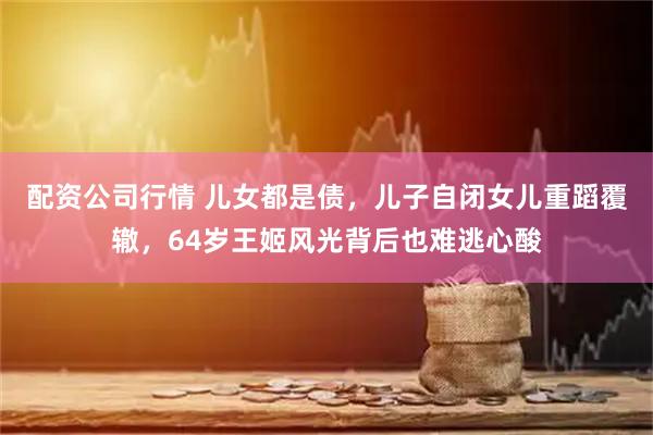 配资公司行情 儿女都是债，儿子自闭女儿重蹈覆辙，64岁王姬风光背后也难逃心酸