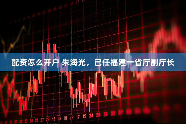 配资怎么开户 朱海光，已任福建一省厅副厅长