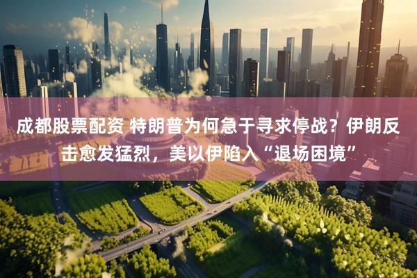 成都股票配资 特朗普为何急于寻求停战？伊朗反击愈发猛烈，美以伊陷入“退场困境”