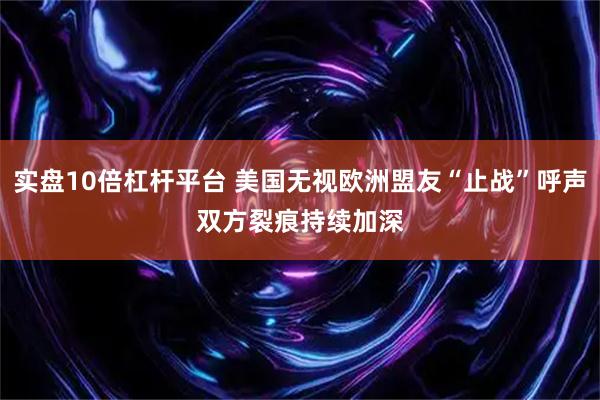 实盘10倍杠杆平台 美国无视欧洲盟友“止战”呼声　双方裂痕持续加深
