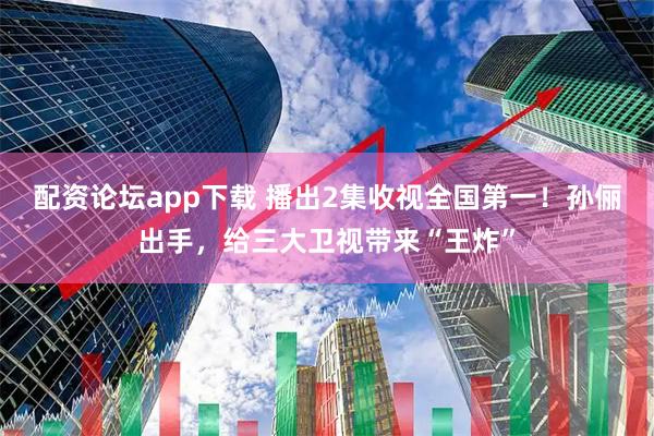 配资论坛app下载 播出2集收视全国第一！孙俪出手，给三大卫视带来“王炸”