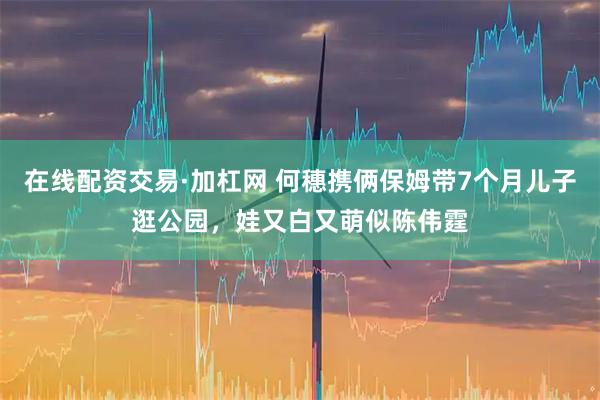 在线配资交易·加杠网 何穗携俩保姆带7个月儿子逛公园，娃又白又萌似陈伟霆
