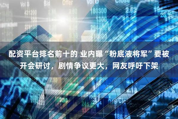 配资平台排名前十的 业内曝“粉底液将军”要被开会研讨，剧情争议更大，网友呼吁下架