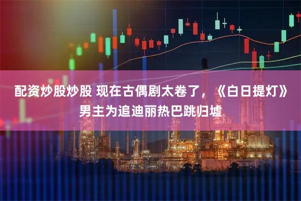 配资炒股炒股 现在古偶剧太卷了，《白日提灯》男主为追迪丽热巴跳归墟