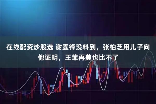 在线配资炒股选 谢霆锋没料到，张柏芝用儿子向他证明，王菲再美也比不了