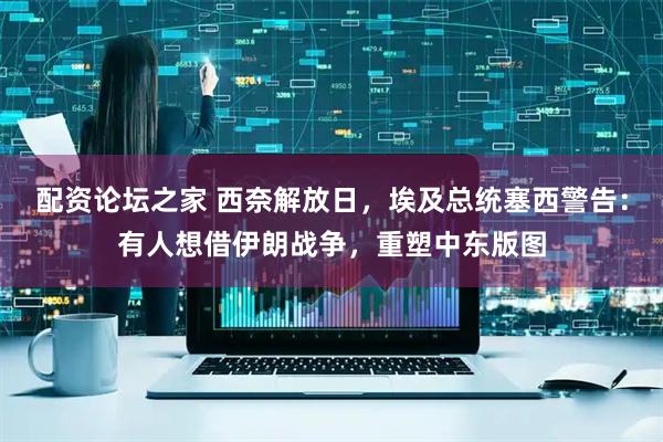 配资论坛之家 西奈解放日，埃及总统塞西警告：有人想借伊朗战争，重塑中东版图
