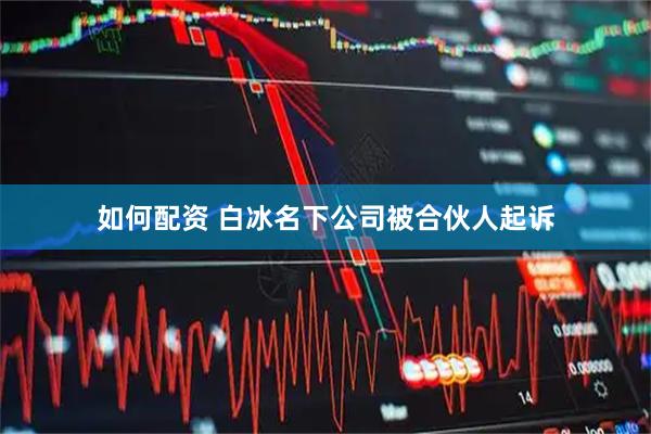 如何配资 白冰名下公司被合伙人起诉