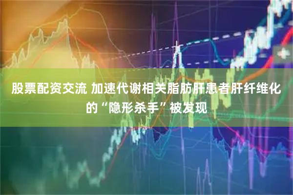 股票配资交流 加速代谢相关脂肪肝患者肝纤维化的“隐形杀手”被发现
