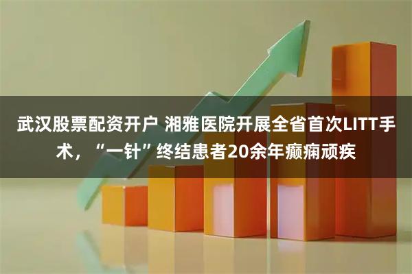 武汉股票配资开户 湘雅医院开展全省首次LITT手术，“一针”终结患者20余年癫痫顽疾