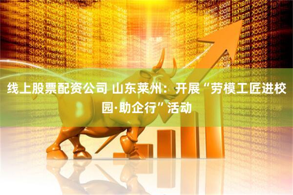 线上股票配资公司 山东莱州：开展“劳模工匠进校园·助企行”活动