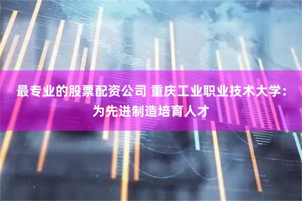 最专业的股票配资公司 重庆工业职业技术大学:为先进制造培育人才