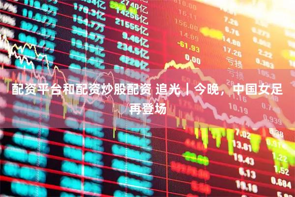 配资平台和配资炒股配资 追光｜今晚，中国女足再登场