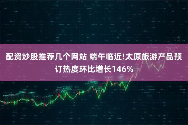 配资炒股推荐几个网站 端午临近!太原旅游产品预订热度环比增长146%