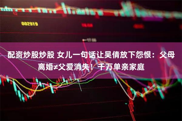 配资炒股炒股 女儿一句话让吴倩放下怨恨：父母离婚≠父爱消失！千万单亲家庭