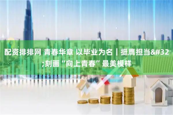 配资排排网 青春华章 以毕业为名|挺膺担当 刻画“向上青春”最美模样