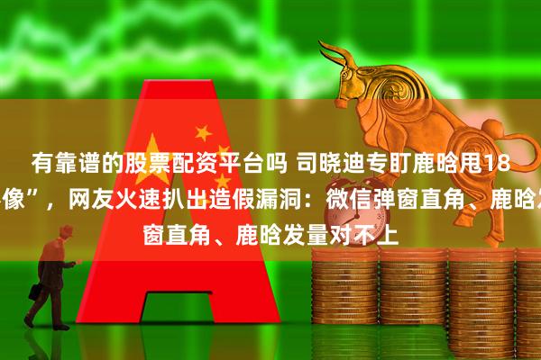 有靠谱的股票配资平台吗 司晓迪专盯鹿晗甩18组“私密影像”，网友火速扒出造假漏洞：微信弹窗直角、鹿晗发量对不上