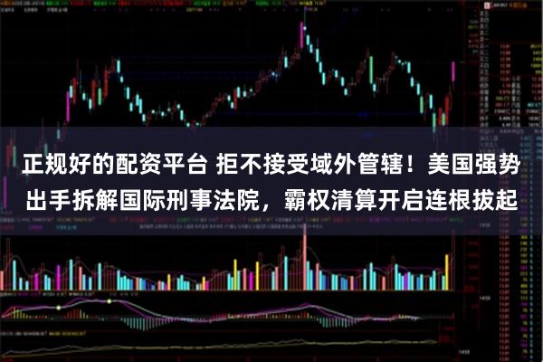 正规好的配资平台 拒不接受域外管辖!美国强势出手拆解国际刑事法院,霸权清算开启连根拔起