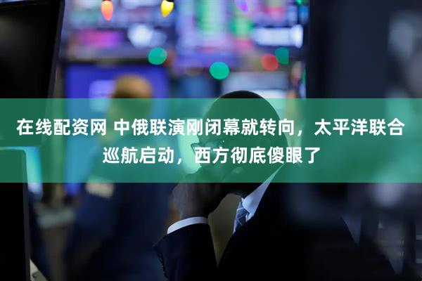 在线配资网 中俄联演刚闭幕就转向，太平洋联合巡航启动，西方彻底傻眼了