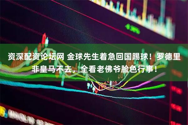 资深配资论坛网 金球先生着急回国踢球！罗德里非皇马不去，全看老佛爷脸色行事！